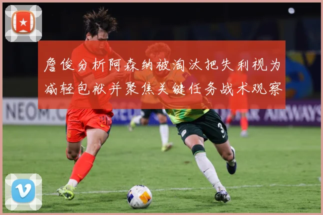 詹俊分析阿森纳被淘汰把失利视为减轻包袱并聚焦关键任务战术观察：最新赛事动态与深度分析