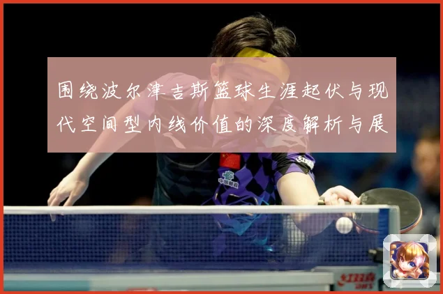 围绕波尔津吉斯篮球生涯起伏与现代空间型内线价值的深度解析与展望：最新赛事动态与深度分析