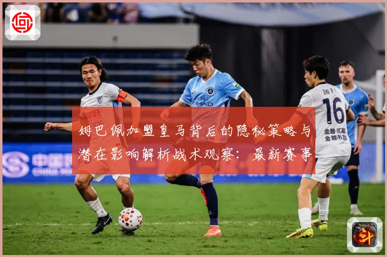 姆巴佩加盟皇马背后的隐秘策略与潜在影响解析战术观察：最新赛事动态与深度分析