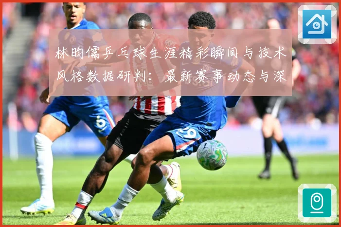 林昀儒乒乓球生涯精彩瞬间与技术风格数据研判：最新赛事动态与深度分析