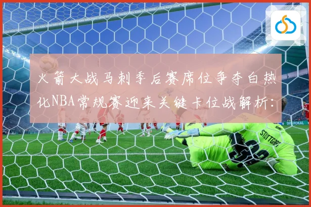 火箭大战马刺季后赛席位争夺白热化NBA常规赛迎来关键卡位战解析：最新赛事动态与深度分析