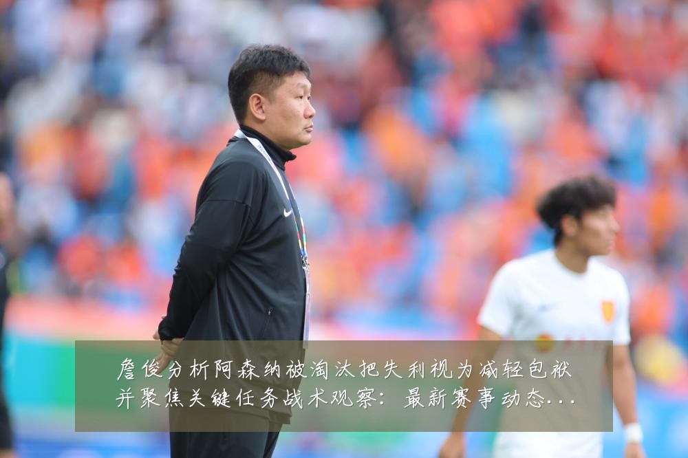 詹俊分析阿森纳被淘汰把失利视为减轻包袱并聚焦关键任务战术观察:最新赛事动态与深度分析